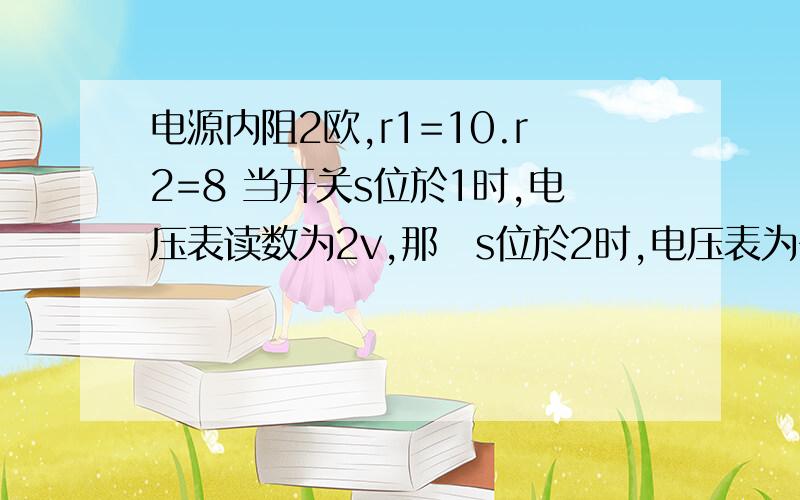 电源内阻2欧,r1=10.r2=8 当开关s位於1时,电压表读数为2v,那麼s位於2时,电压表为多少?