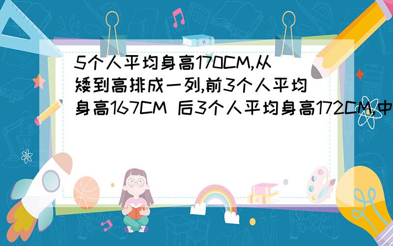 5个人平均身高170CM,从矮到高排成一列,前3个人平均身高167CM 后3个人平均身高172CM,中间那个人身高是多少CM?回复1 ,2 楼可以补充一下为什么么 既然按高矮 那么每个人的身高肯定不一样吧那么