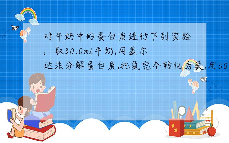 对牛奶中的蛋白质进行下列实验：取30.0mL牛奶,用盖尔达法分解蛋白质,把氮完全转化为氨,用50.0mL0.5mol/L的H2SO4溶液吸收后,剩余的酸用1mol/LnaOH溶液中和,需38.0ml.盖尔达法是：蛋白质（浓硫酸、