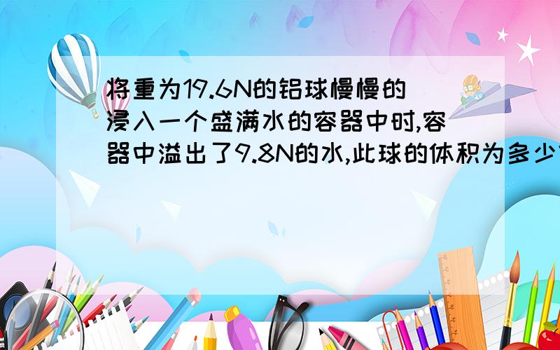 将重为19.6N的铝球慢慢的浸入一个盛满水的容器中时,容器中溢出了9.8N的水,此球的体积为多少?