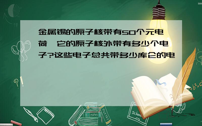 金属锡的原子核带有50个元电荷,它的原子核外带有多少个电子?这些电子总共带多少库仑的电