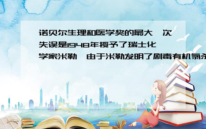 诺贝尔生理和医学奖的最大一次失误是1948年授予了瑞士化学家米勒,由于米勒发明了剧毒有机氯杀虫剂DDT而获得当年诺贝尔奖,但后来发现DDT是一种难降解的化合物,毒性残留时间长,现世界各