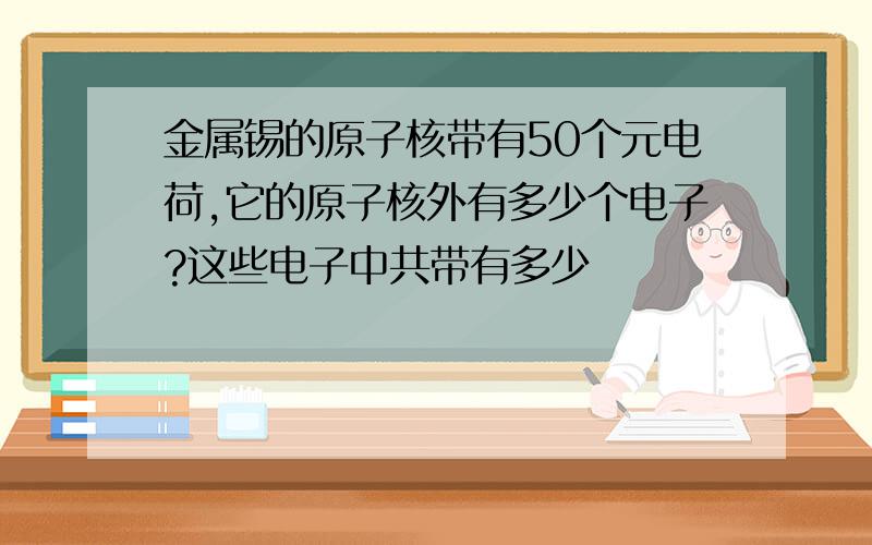 金属锡的原子核带有50个元电荷,它的原子核外有多少个电子?这些电子中共带有多少