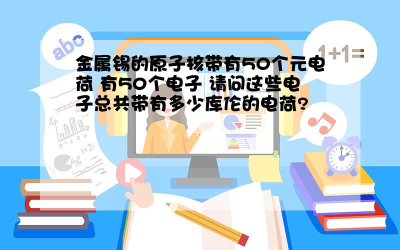 金属锡的原子核带有50个元电荷 有50个电子 请问这些电子总共带有多少库伦的电荷?