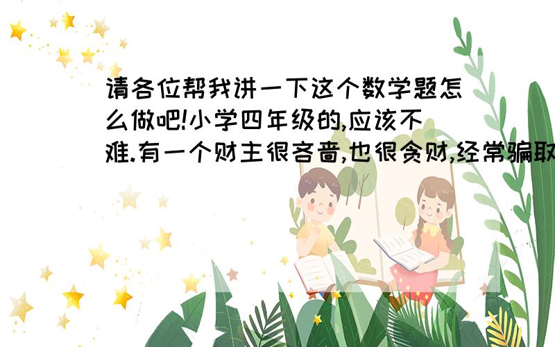 请各位帮我讲一下这个数学题怎么做吧!小学四年级的,应该不难.有一个财主很吝啬,也很贪财,经常骗取老百姓的钱财,阿凡提想教训他一下.一天,阿凡提到财主家,向财主借100个金币,财主本来不