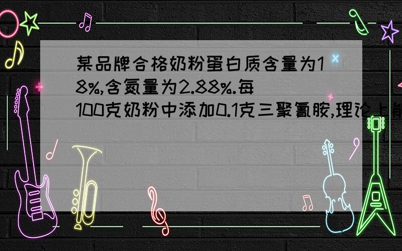 某品牌合格奶粉蛋白质含量为18%,含氮量为2.88%.每100克奶粉中添加0.1克三聚氰胺,理论上能增加多少克蛋白质某品牌合格奶粉蛋白质含量为18%,含氮量为2.88%(假设奶粉中的含氮量全部来自蛋白质)