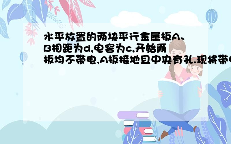 水平放置的两块平行金属板A、B相距为d,电容为c,开始两板均不带电,A板接地且中央有孔.现将带电荷量...水平放置的两块平行金属板A、B相距为d,电容为c,开始两板均不带电,A板接地且中央有孔.