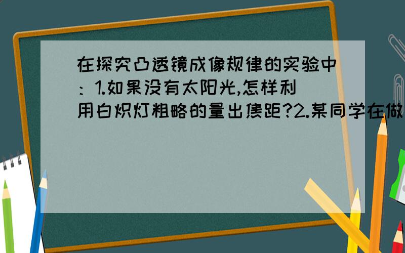 在探究凸透镜成像规律的实验中：1.如果没有太阳光,怎样利用白炽灯粗略的量出焦距?2.某同学在做实验时,先把蜡烛放在较远处,使物距大于2倍焦距,测出物距,然后移动凸透镜,观察光屏上成清