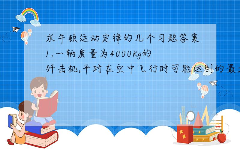 求牛顿运动定律的几个习题答案1.一辆质量为4000Kg的歼击机,平时在空中飞行时可能达到的最大加速度为10米每2次方秒,在战斗中抛掉质量为1000Kg的副油箱,求抛掉油箱后,这架飞机可能达到的最