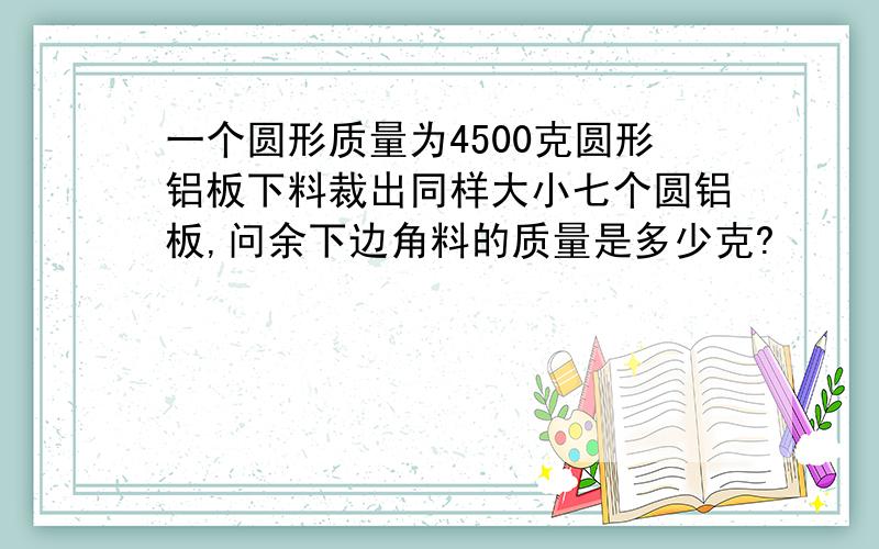 一个圆形质量为4500克圆形铝板下料裁出同样大小七个圆铝板,问余下边角料的质量是多少克?