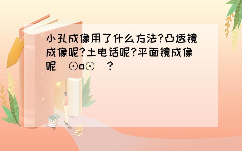 小孔成像用了什么方法?凸透镜成像呢?土电话呢?平面镜成像呢(⊙o⊙)?