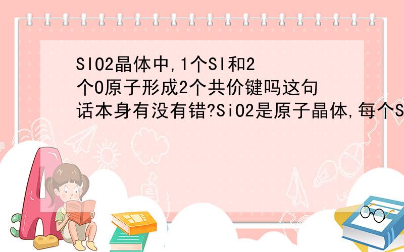 SIO2晶体中,1个SI和2个O原子形成2个共价键吗这句话本身有没有错?SiO2是原子晶体,每个Si原子与四个氧原子相连,每个氧原子与两个Si原子相连.但是1个SI的确与2个O形成了2个共价键吧?“1个SI与4个