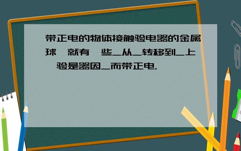 带正电的物体接触验电器的金属球,就有一些_从_转移到_上,验是器因_而带正电.