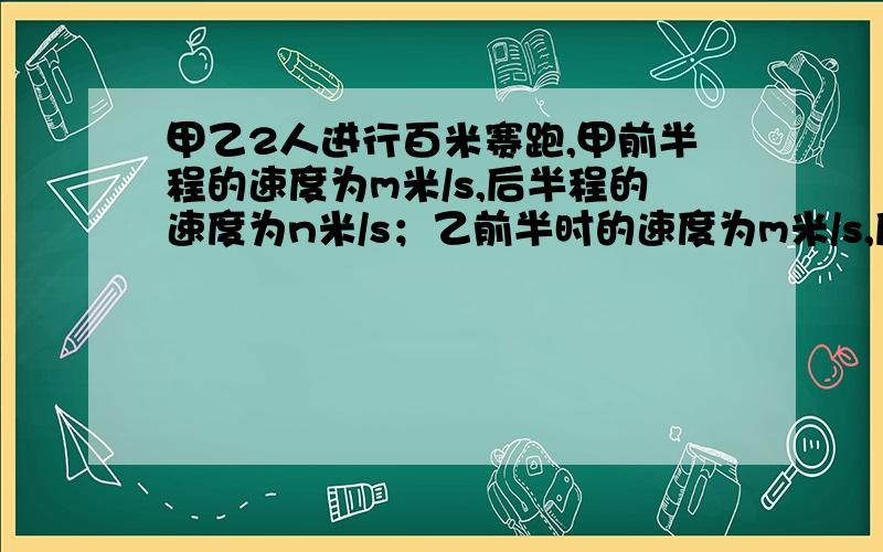 甲乙2人进行百米赛跑,甲前半程的速度为m米/s,后半程的速度为n米/s；乙前半时的速度为m米/s,后半时的速度为n米/s 问 谁先到终点