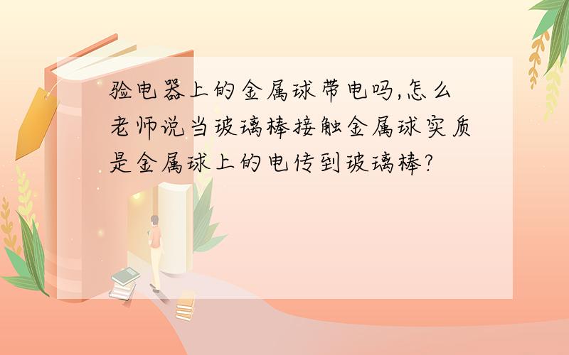 验电器上的金属球带电吗,怎么老师说当玻璃棒接触金属球实质是金属球上的电传到玻璃棒?