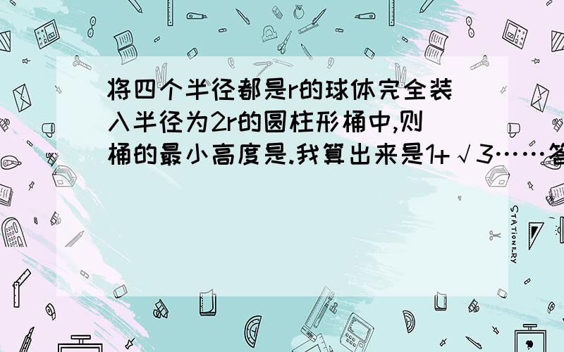 将四个半径都是r的球体完全装入半径为2r的圆柱形桶中,则桶的最小高度是.我算出来是1+√3……答案是2+2√2