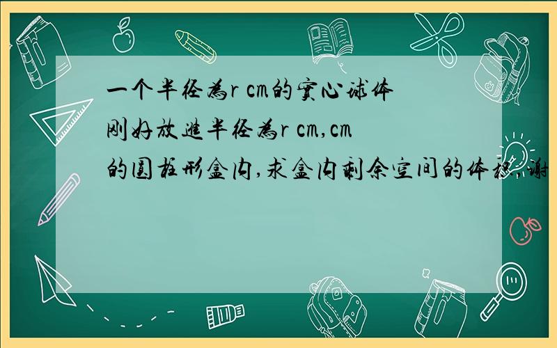 一个半径为r cm的实心球体刚好放进半径为r cm,cm的圆柱形盒内,求盒内剩余空间的体积,谢