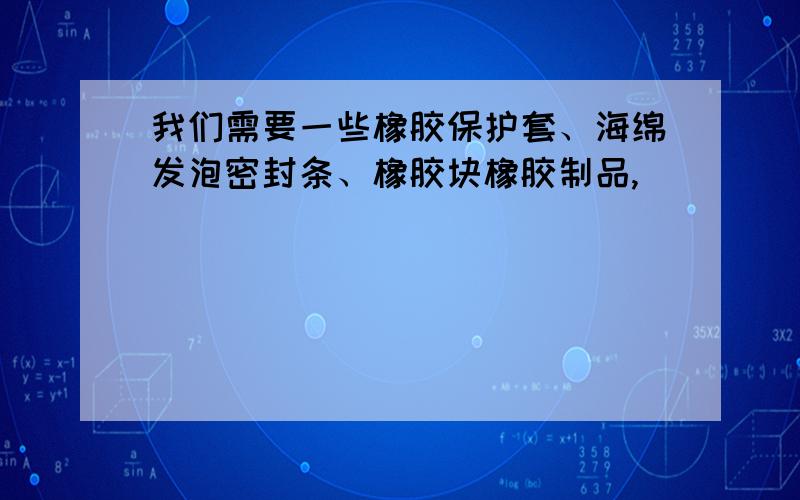 我们需要一些橡胶保护套、海绵发泡密封条、橡胶块橡胶制品,