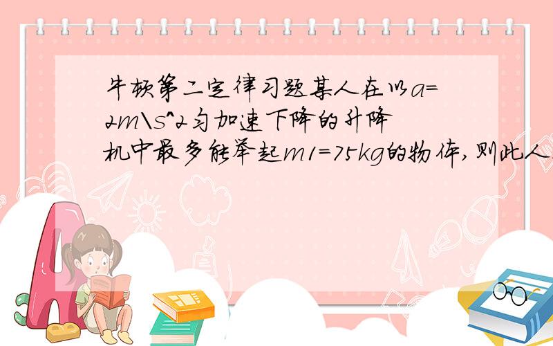 牛顿第二定律习题某人在以a=2m\s^2匀加速下降的升降机中最多能举起m1=75kg的物体,则此人在地面上最多可举起多大质量的物体?若此人在一匀加速上升的升降机中最多能举起50kg的物体,则此升降