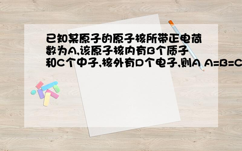 已知某原子的原子核所带正电荷数为A,该原子核内有B个质子和C个中子,核外有D个电子,则A A=B=C B B=C=D C A=C=D D A=B=D