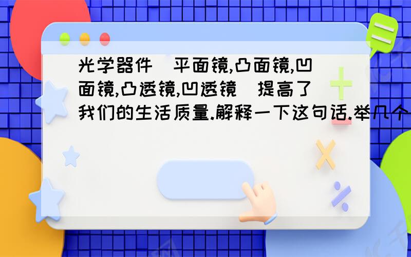 光学器件（平面镜,凸面镜,凹面镜,凸透镜,凹透镜）提高了我们的生活质量.解释一下这句话.举几个例子.谢谢了.