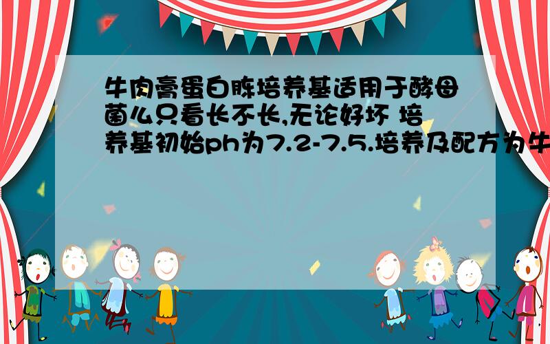 牛肉膏蛋白胨培养基适用于酵母菌么只看长不长,无论好坏 培养基初始ph为7.2-7.5.培养及配方为牛肉膏 3g蛋白胨 10gNaCl 5g琼脂 15—20g水 1000mlpH 7．4—7．6