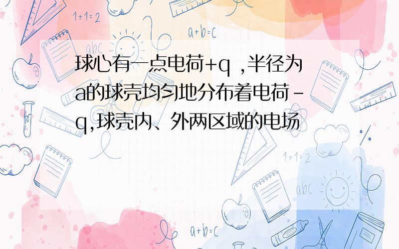 球心有一点电荷+q ,半径为a的球壳均匀地分布着电荷- q,球壳内、外两区域的电场