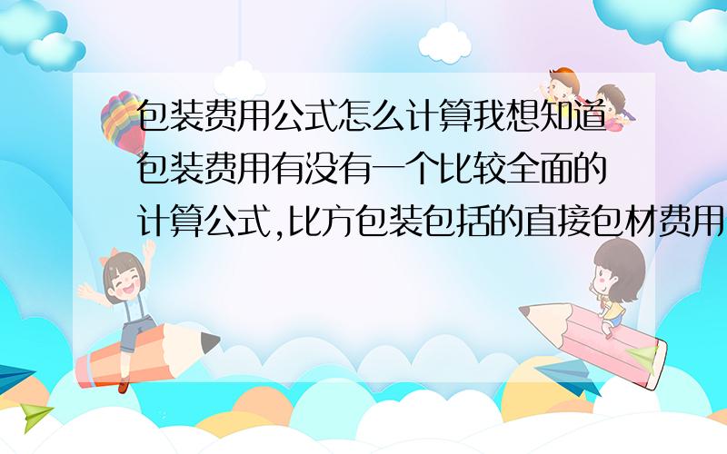 包装费用公式怎么计算我想知道包装费用有没有一个比较全面的计算公式,比方包装包括的直接包材费用,人力投入,机械投入,水电,煤气,以及间接的隐形的费用.好烦琐的 有没有一个比较好的