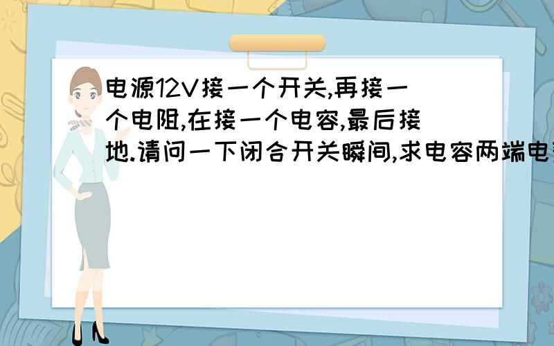 电源12V接一个开关,再接一个电阻,在接一个电容,最后接地.请问一下闭合开关瞬间,求电容两端电势