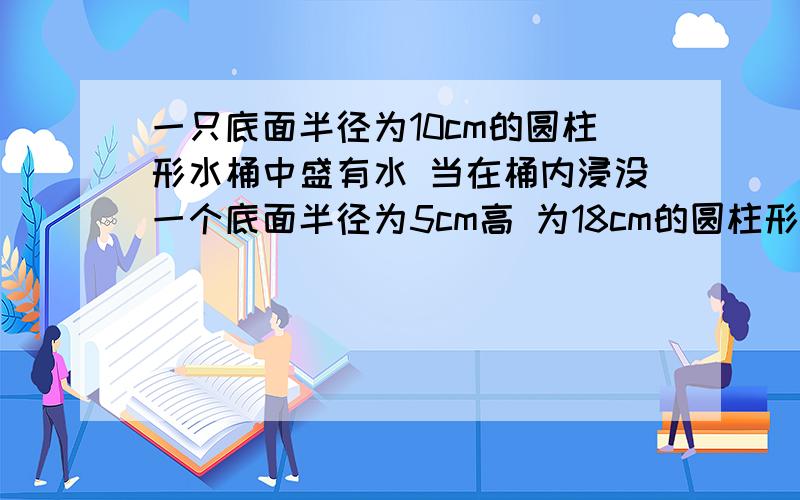 一只底面半径为10cm的圆柱形水桶中盛有水 当在桶内浸没一个底面半径为5cm高 为18cm的圆柱形零件后 水面上一只底面半径为10cm的圆柱形水桶中盛有水,当在桶内浸没一个底面半径为5cm高,为18cm