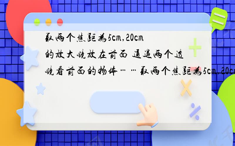 取两个焦距为5cm,20cm的放大镜放在前面 通过两个透镜看前面的物体……取两个焦距为5cm,20cm的放大镜放在前面 通过两个透镜看前面的物体 调整两个放大镜之间的距离 直到看得最清楚为止 物