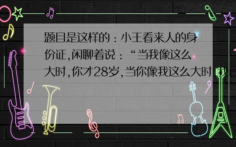 题目是这样的：小王看来人的身份证,闲聊着说：“当我像这么大时,你才28岁,当你像我这么大时,我已有19岁了.”问小王和来人谁年龄大?小王今年多少岁?