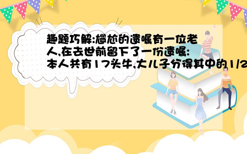 趣题巧解:尴尬的遗嘱有一位老人,在去世前留下了一份遗嘱:本人共有17头牛,大儿子分得其中的1/2,二儿子分得其中的1/3,三儿子分得其中的1/9,不许杀害或卖掉其中任何一头牛,如何来执行遗嘱?