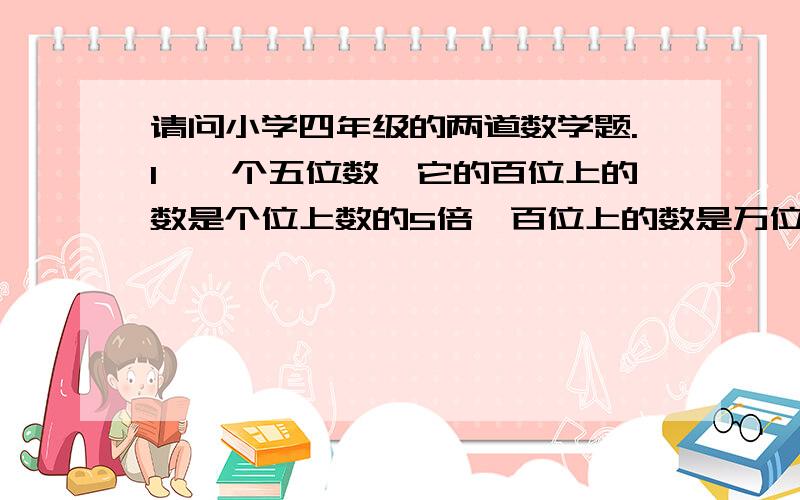 请问小学四年级的两道数学题.1、一个五位数,它的百位上的数是个位上数的5倍,百位上的数是万位上的数与个位上的数的和,读数时读出了两个0,这个五位数是多少?2、一桶油,第一次倒出它的