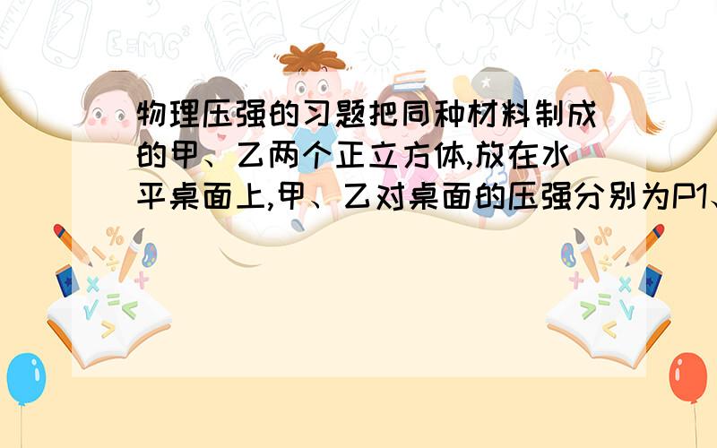 物理压强的习题把同种材料制成的甲、乙两个正立方体,放在水平桌面上,甲、乙对桌面的压强分别为P1、P2,把甲放在乙的上面,则乙对桌面的压强为?答案是(P1^3+P2^3)/P2^2,为什么不知道甲乙的边