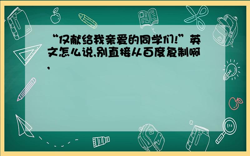 “仅献给我亲爱的同学们!”英文怎么说,别直接从百度复制啊,