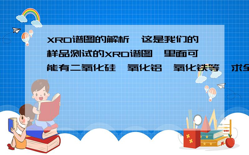 XRD谱图的解析,这是我们的样品测试的XRD谱图,里面可能有二氧化硅,氧化铝,氧化铁等,求全分析.AngleIntensity %d value2-Theta °%Angstrom7.09418.712.449999.2294.89.5748814.14532.76.2562817.07520.75.1886418.58219.44.7711121