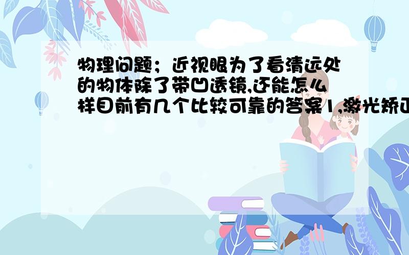 物理问题；近视眼为了看清远处的物体除了带凹透镜,还能怎么样目前有几个比较可靠的答案1,激光矫正。（我认为这个答案已经不在物理的范围了）2‘靠近物体