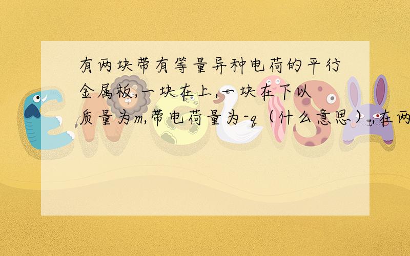 有两块带有等量异种电荷的平行金属板,一块在上,一块在下以质量为m,带电荷量为-q（什么意思）,在两金属板间处于静止状态,两平行金属板间的电场强度为多大?方向如何?