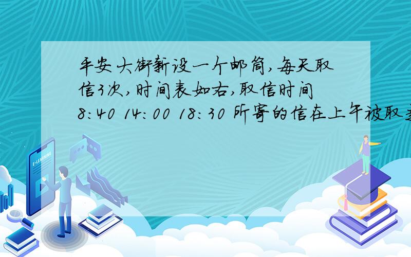 平安大街新设一个邮筒,每天取信3次,时间表如右,取信时间8：40 14：00 18：30 所寄的信在上午被取走,应该什么时间之前把信投入邮筒?如果在下午4：00把信投入邮筒,他将在什么时间被取走?希望