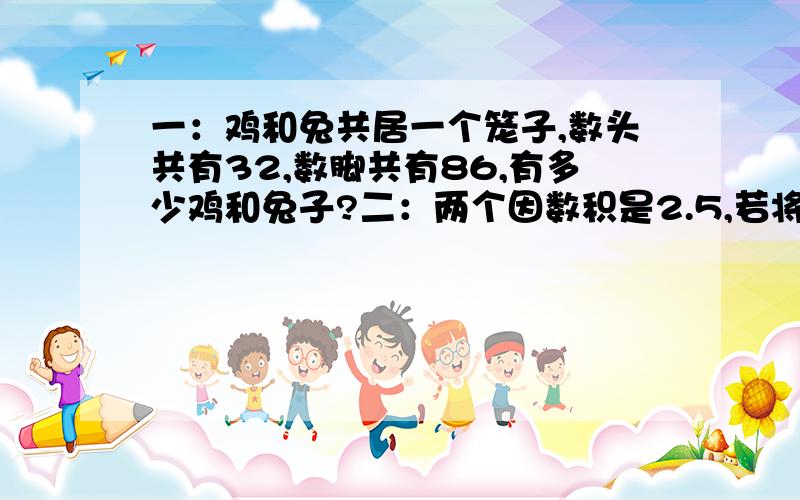 一：鸡和兔共居一个笼子,数头共有32,数脚共有86,有多少鸡和兔子?二：两个因数积是2.5,若将其中一个因数扩大到它的4倍,另一个因数扩大到它的2倍,那么积比原来增加了（ 三：两个因数的积