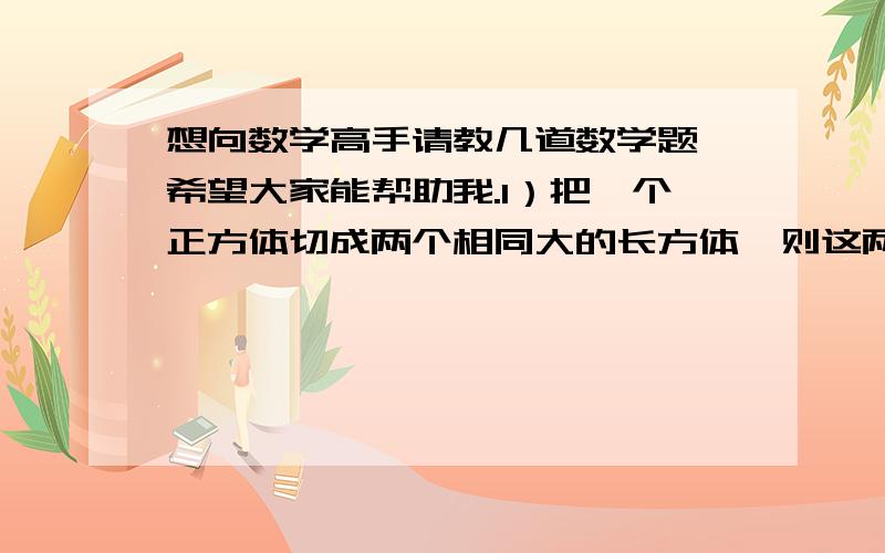 想向数学高手请教几道数学题,希望大家能帮助我.1）把一个正方体切成两个相同大的长方体,则这两个长方体的表面积是原正方体表面积的（）倍.2）已知甲与乙步行的速度比是2：3,乙与丙步