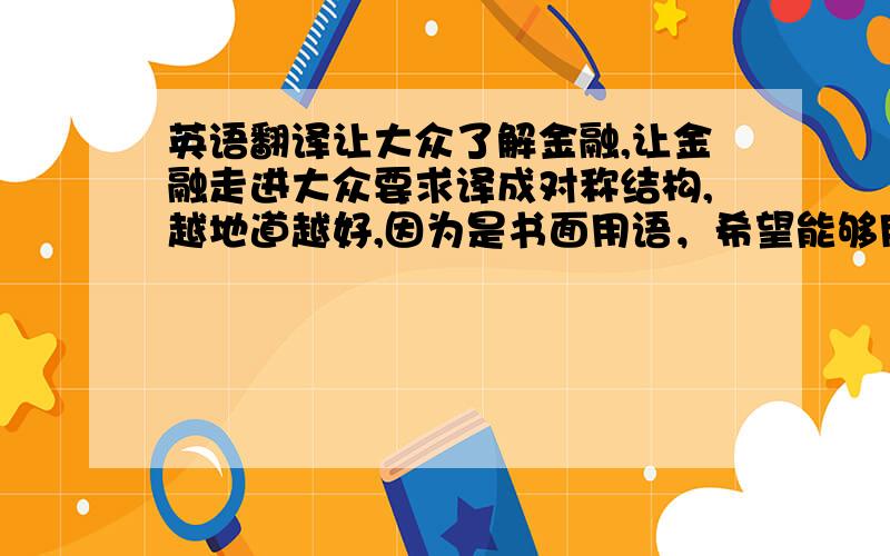 英语翻译让大众了解金融,让金融走进大众要求译成对称结构,越地道越好,因为是书面用语，希望能够用些书面词汇