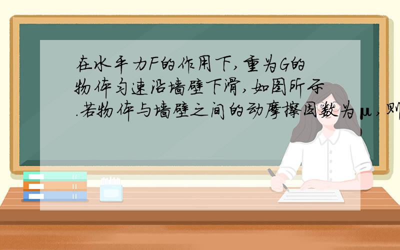 在水平力F的作用下,重为G的物体匀速沿墙壁下滑,如图所示.若物体与墙壁之间的动摩擦因数为μ,则物体所受的摩擦力大小为多少?理由是什么?图片，画得不好，将就着看吧