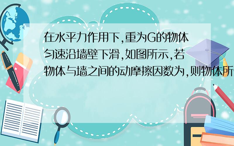 在水平力作用下,重为G的物体匀速沿墙壁下滑,如图所示,若物体与墙之间的动摩擦因数为,则物体所受的摩擦力的大小为（　）A．μF        B．μG      C．G       D．√F²+G²讲一下原因,谢谢