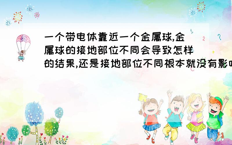 一个带电体靠近一个金属球,金属球的接地部位不同会导致怎样的结果,还是接地部位不同根本就没有影响呢?