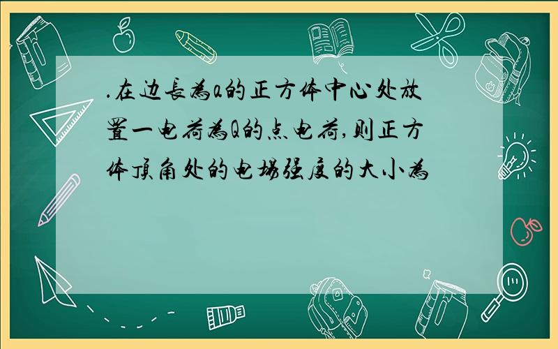 ．在边长为a的正方体中心处放置一电荷为Q的点电荷,则正方体顶角处的电场强度的大小为