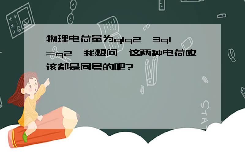 物理电荷量为q1q2,3q1=q2,我想问,这两种电荷应该都是同号的吧?