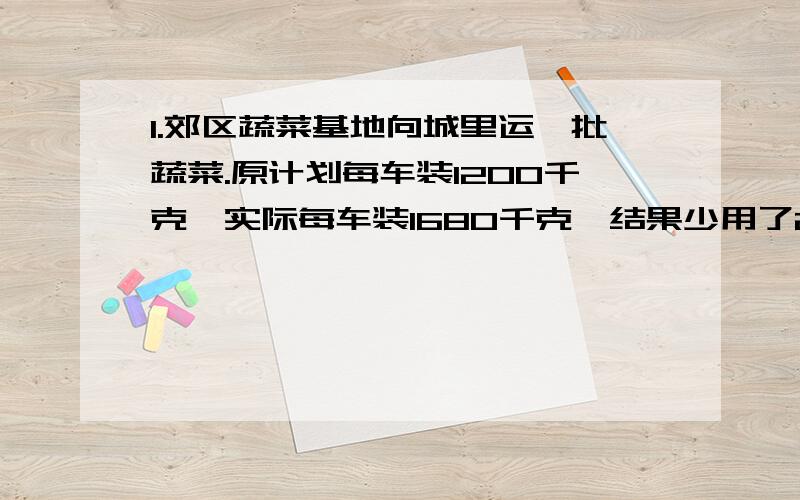 1.郊区蔬菜基地向城里运一批蔬菜.原计划每车装1200千克,实际每车装1680千克,结果少用了2辆车.原计划用车多少辆?2.两个工程队同修一条公路,甲队从东往西修,每天修168千米,乙队从西往东修,经