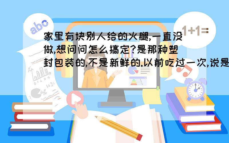 家里有块别人给的火腿,一直没做,想问问怎么搞定?是那种塑封包装的,不是新鲜的.以前吃过一次,说是做前需要处理下,让它变软些.怎么弄阿?